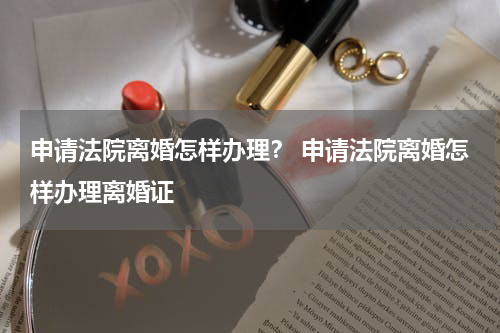 申请法院离婚怎样办理? 申请法院离婚怎样办理离婚证
