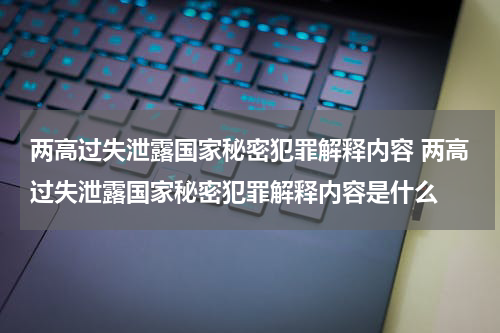 两高过失泄露国家秘密犯罪解释内容 两高过失泄露国家秘密犯罪解释内容是什么