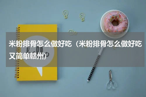 米粉排骨怎么做好吃（米粉排骨怎么做好吃又简单赣州）