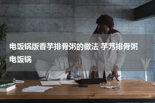 电饭锅版香芋排骨粥的做法 芋艿排骨粥 电饭锅