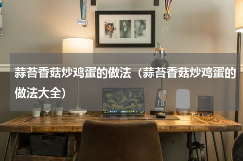 蒜苔香菇炒鸡蛋的做法（蒜苔香菇炒鸡蛋的做法大全）