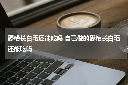 醪糟长白毛还能吃吗 自己做的醪糟长白毛还能吃吗