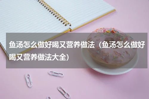 鱼汤怎么做好喝又营养做法(鱼汤怎么做好喝又营养做法大全)