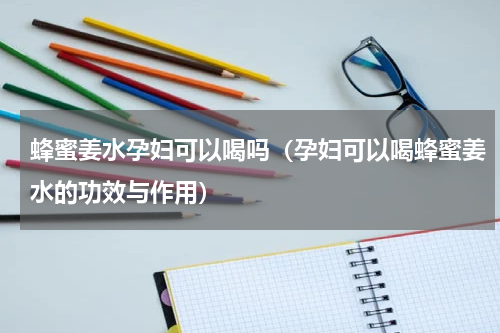 蜂蜜姜水孕妇可以喝吗（孕妇可以喝蜂蜜姜水的功效与作用）