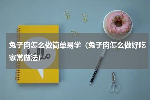 兔子肉怎么做简单易学（兔子肉怎么做好吃家常做法）