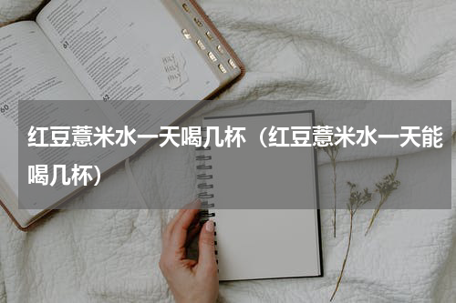 红豆薏米水一天喝几杯（红豆薏米水一天能喝几杯）