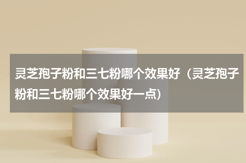 灵芝孢子粉和三七粉哪个效果好（灵芝孢子粉和三七粉哪个效果好一点）