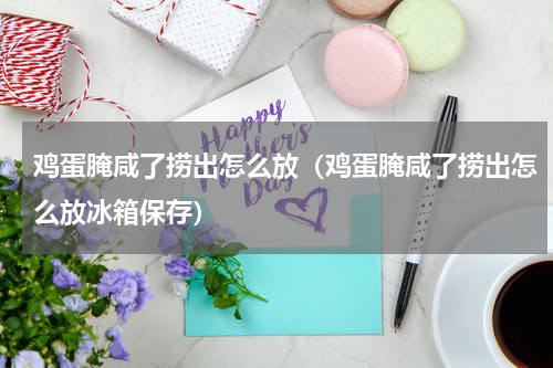 鸡蛋腌咸了捞出怎么放（鸡蛋腌咸了捞出怎么放冰箱保存）