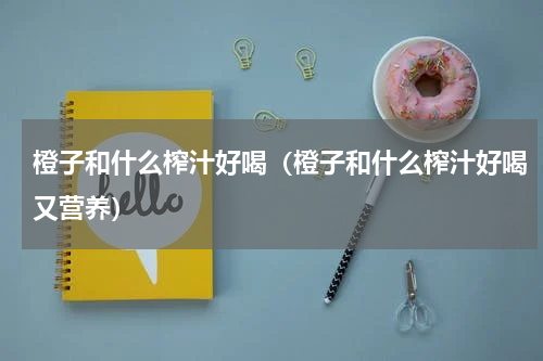 橙子和什么榨汁好喝（橙子和什么榨汁好喝又营养）