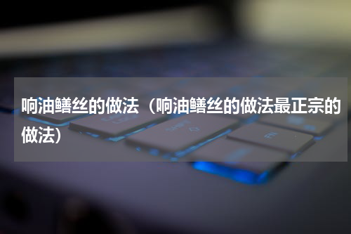 响油鳝丝的做法（响油鳝丝的做法最正宗的做法）