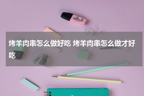 烤羊肉串怎么做好吃 烤羊肉串怎么做才好吃