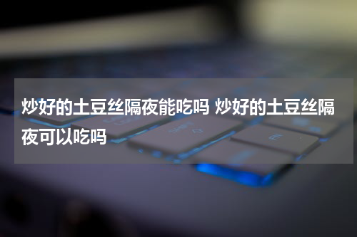 炒好的土豆丝隔夜能吃吗 炒好的土豆丝隔夜可以吃吗