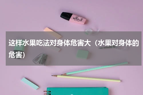 这样水果吃法对身体危害大(水果对身体的危害)