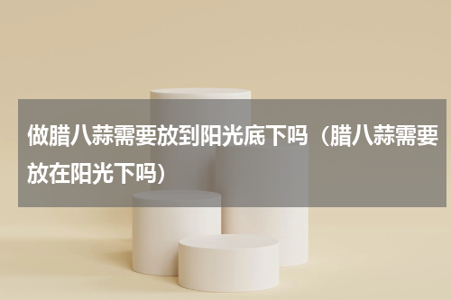 做腊八蒜需要放到阳光底下吗（腊八蒜需要放在阳光下吗）
