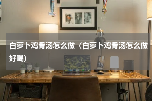 白萝卜鸡骨汤怎么做（白萝卜鸡骨汤怎么做好喝）