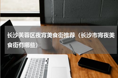 长沙芙蓉区夜宵美食街推荐（长沙市宵夜美食街有哪些）