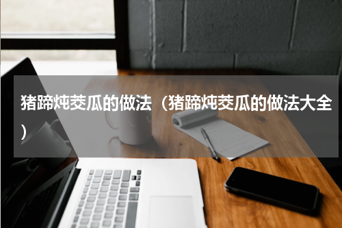 猪蹄炖茭瓜的做法（猪蹄炖茭瓜的做法大全）