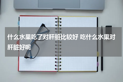 什么水果吃了对肝脏比较好 吃什么水果对肝脏好呢