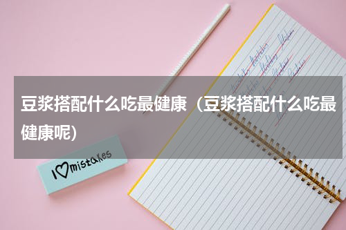 豆浆搭配什么吃最健康（豆浆搭配什么吃最健康呢）