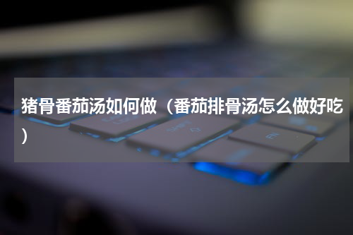 猪骨番茄汤如何做（番茄排骨汤怎么做好吃）