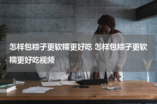 怎样包粽子更软糯更好吃 怎样包粽子更软糯更好吃视频