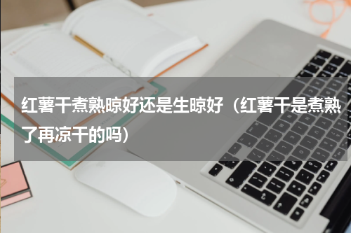 红薯干煮熟晾好还是生晾好（红薯干是煮熟了再凉干的吗）