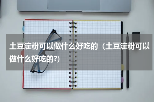 土豆淀粉可以做什么好吃的（土豆淀粉可以做什么好吃的?）