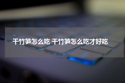 干竹笋怎么吃 干竹笋怎么吃才好吃