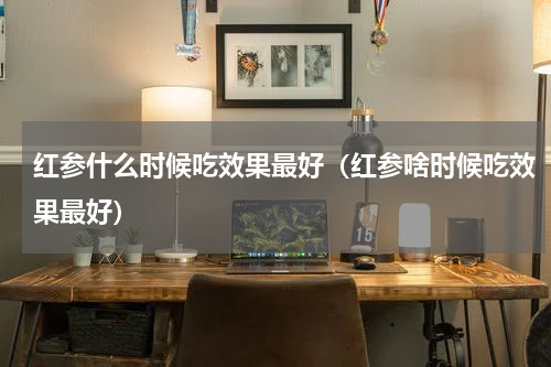 红参什么时候吃效果最好（红参啥时候吃效果最好）