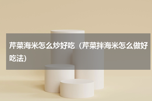 芹菜海米怎么炒好吃（芹菜拌海米怎么做好吃法）