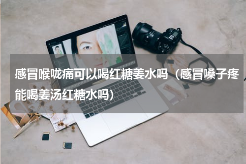 感冒喉咙痛可以喝红糖姜水吗（感冒嗓子疼能喝姜汤红糖水吗）