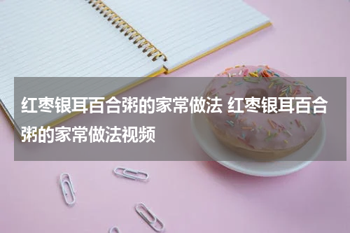 红枣银耳百合粥的家常做法 红枣银耳百合粥的家常做法视频