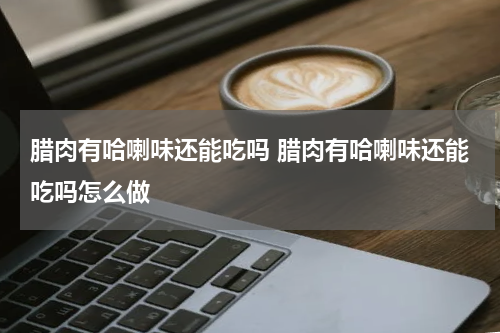 腊肉有哈喇味还能吃吗 腊肉有哈喇味还能吃吗怎么做