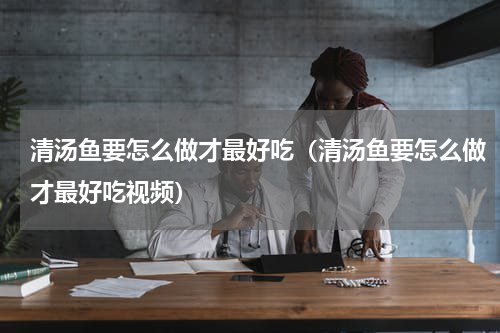 清汤鱼要怎么做才最好吃(清汤鱼要怎么做才最好吃视频)