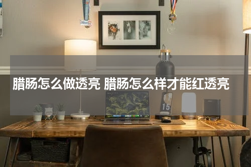 腊肠怎么做透亮 腊肠怎么样才能红透亮