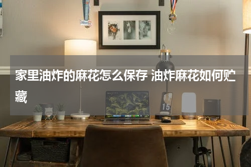 家里油炸的麻花怎么保存 油炸麻花如何贮藏