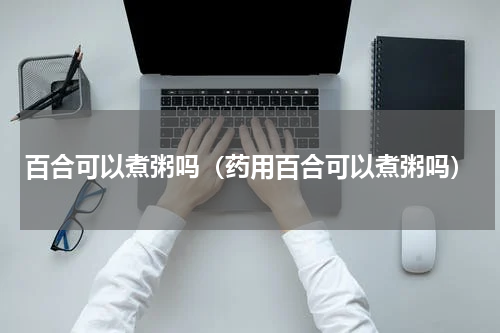 百合可以煮粥吗（药用百合可以煮粥吗）