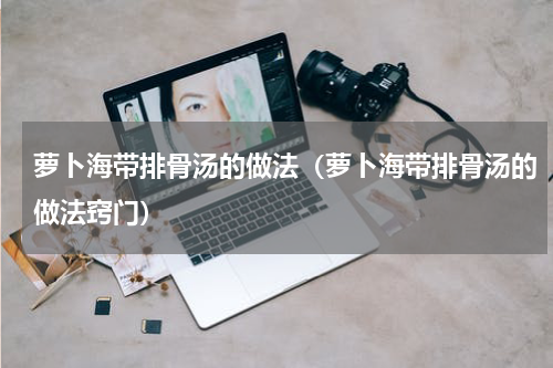 萝卜海带排骨汤的做法(萝卜海带排骨汤的做法窍门)