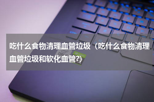 吃什么食物清理血管垃圾(吃什么食物清理血管垃圾和软化血管?)