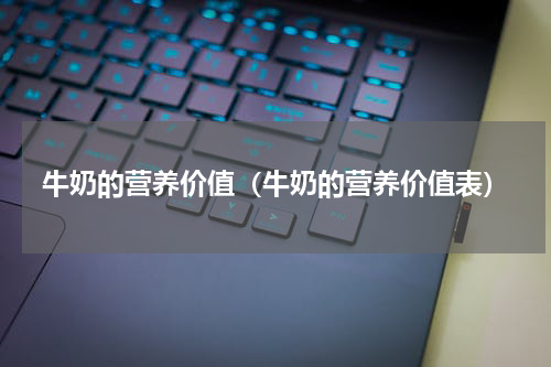 牛奶的营养价值（牛奶的营养价值表）