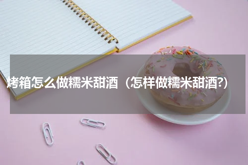 烤箱怎么做糯米甜酒（怎样做糯米甜酒?）