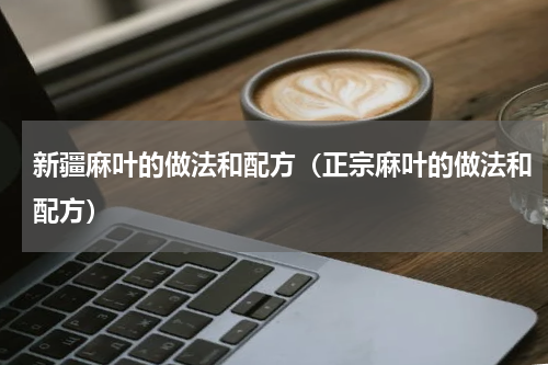 新疆麻叶的做法和配方(正宗麻叶的做法和配方)