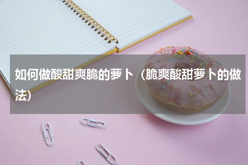 如何做酸甜爽脆的萝卜（脆爽酸甜萝卜的做法）