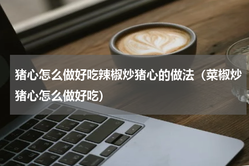 猪心怎么做好吃辣椒炒猪心的做法（菜椒炒猪心怎么做好吃）