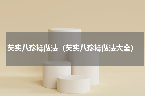 芡实八珍糕做法（芡实八珍糕做法大全）