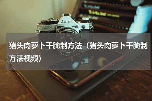 猪头肉萝卜干腌制方法（猪头肉萝卜干腌制方法视频）