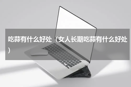 吃蒜有什么好处(女人长期吃蒜有什么好处)