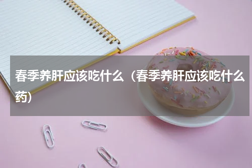 春季养肝应该吃什么（春季养肝应该吃什么药）