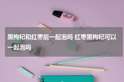 黑枸杞和红枣能一起泡吗 红枣黑枸杞可以一起泡吗