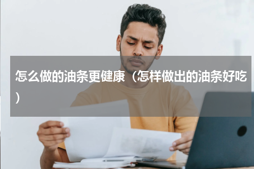 怎么做的油条更健康（怎样做出的油条好吃）